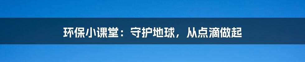 环保小课堂：守护地球，从点滴做起