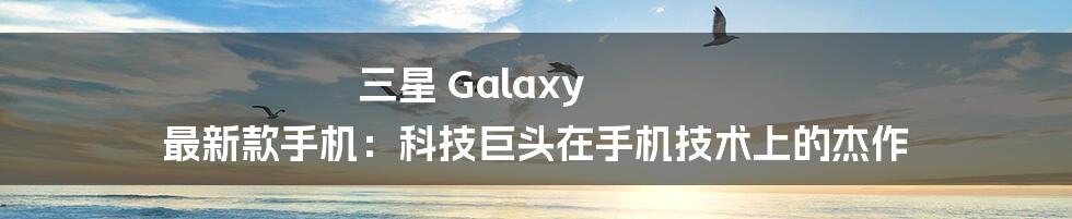 三星 Galaxy 最新款手机：科技巨头在手机技术上的杰作