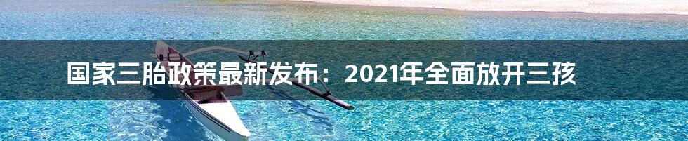 国家三胎政策最新发布：2021年全面放开三孩