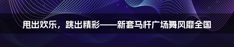 甩出欢乐，跳出精彩——新套马杆广场舞风靡全国