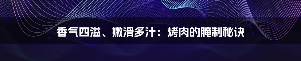 香气四溢、嫩滑多汁：烤肉的腌制秘诀