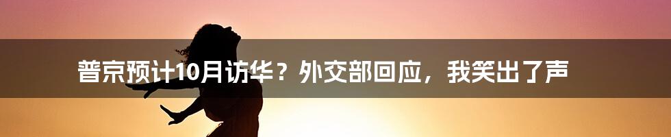 普京预计10月访华？外交部回应，我笑出了声