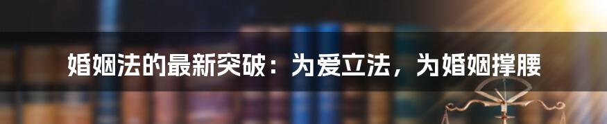 婚姻法的最新突破：为爱立法，为婚姻撑腰