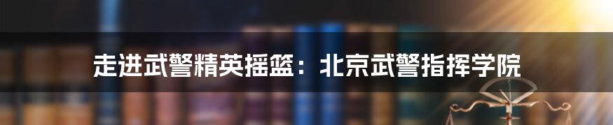 走进武警精英摇篮：北京武警指挥学院