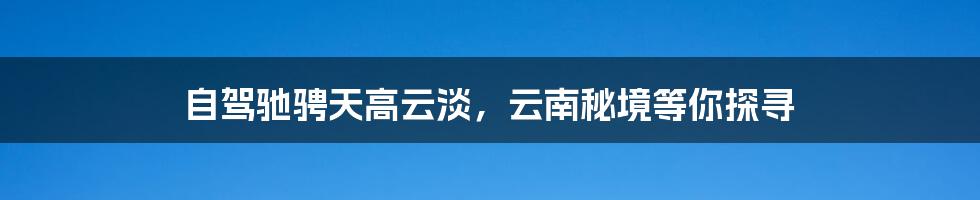 自驾驰骋天高云淡，云南秘境等你探寻