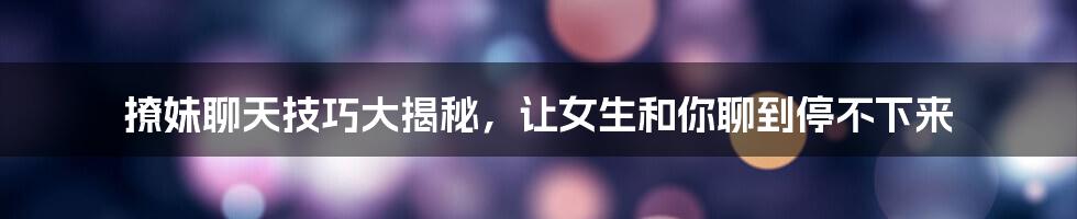 撩妹聊天技巧大揭秘，让女生和你聊到停不下来