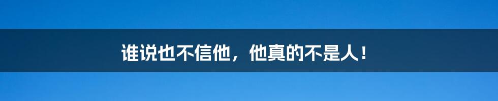 谁说也不信他，他真的不是人！