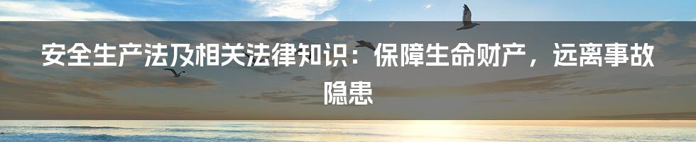 安全生产法及相关法律知识：保障生命财产，远离事故隐患