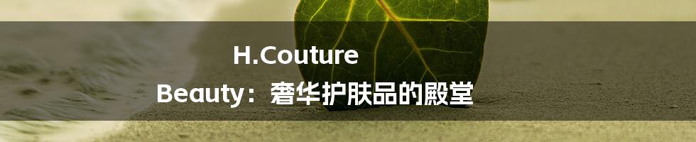 H.Couture Beauty：奢华护肤品的殿堂