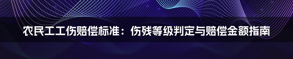 农民工工伤赔偿标准：伤残等级判定与赔偿金额指南