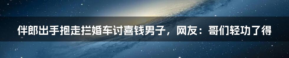 伴郎出手抱走拦婚车讨喜钱男子，网友：哥们轻功了得