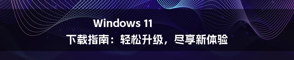 Windows 11 下载指南：轻松升级，尽享新体验