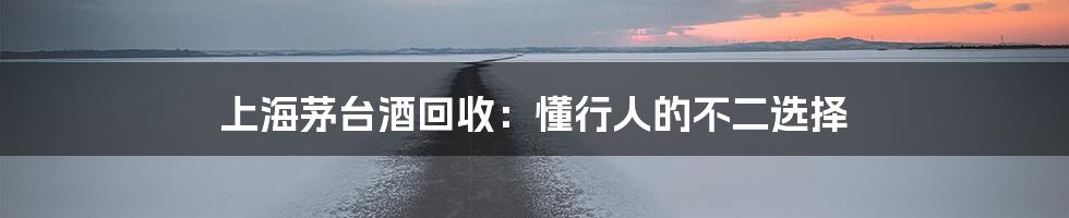 上海茅台酒回收：懂行人的不二选择