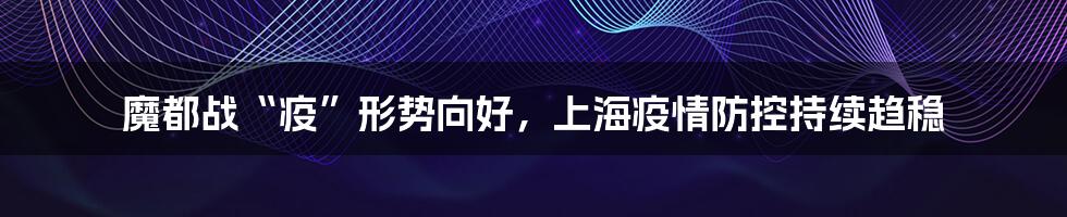 魔都战“疫”形势向好，上海疫情防控持续趋稳