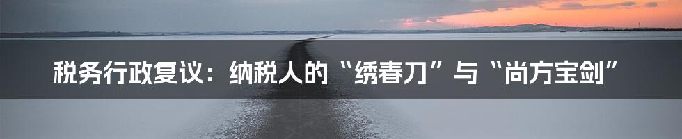 税务行政复议：纳税人的“绣春刀”与“尚方宝剑”