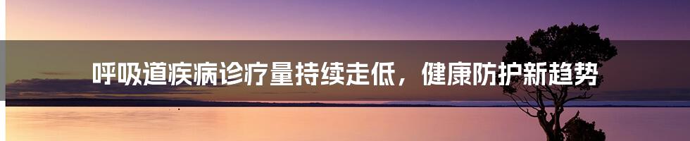 呼吸道疾病诊疗量持续走低，健康防护新趋势