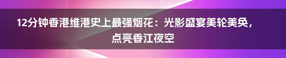 12分钟香港维港史上最强烟花：光影盛宴美轮美奂，点亮香江夜空