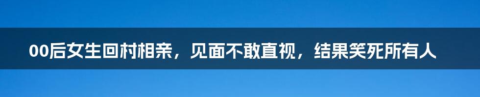 00后女生回村相亲，见面不敢直视，结果笑死所有人