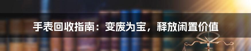 手表回收指南：变废为宝，释放闲置价值