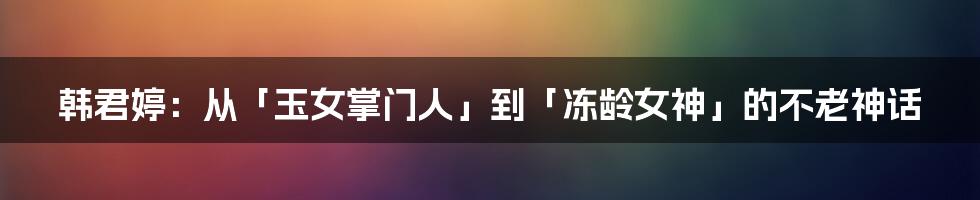 韩君婷：从「玉女掌门人」到「冻龄女神」的不老神话