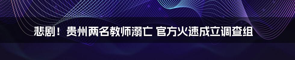 悲剧！贵州两名教师溺亡 官方火速成立调查组