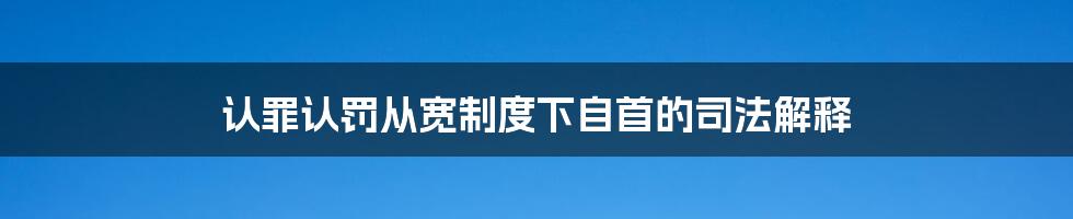 认罪认罚从宽制度下自首的司法解释