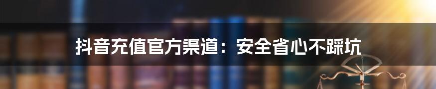 抖音充值官方渠道：安全省心不踩坑