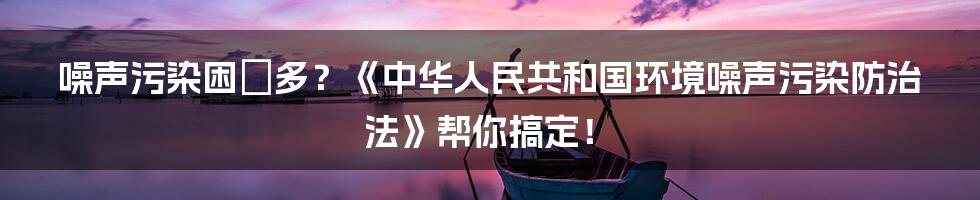 噪声污染困擾多？《中华人民共和国环境噪声污染防治法》帮你搞定！