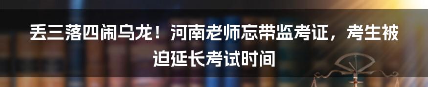 丢三落四闹乌龙！河南老师忘带监考证，考生被迫延长考试时间