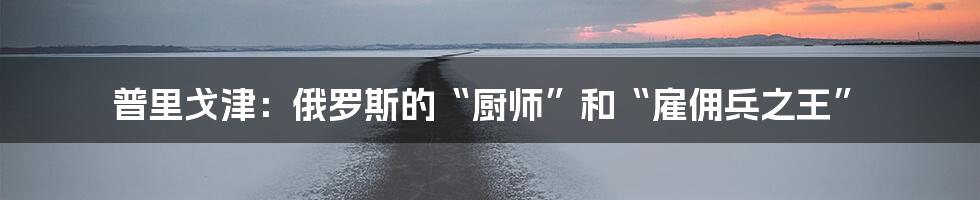 普里戈津：俄罗斯的“厨师”和“雇佣兵之王”