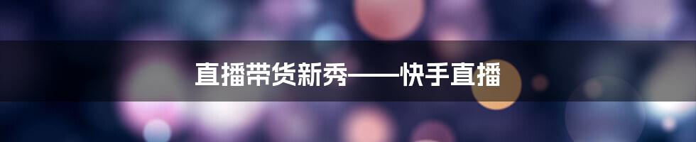 直播带货新秀——快手直播