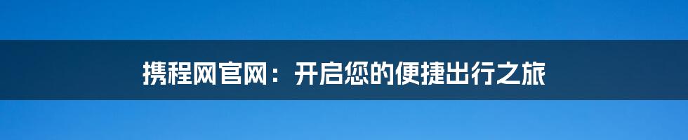 携程网官网：开启您的便捷出行之旅