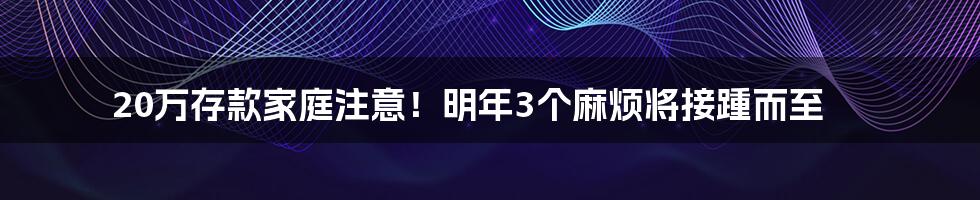 20万存款家庭注意！明年3个麻烦将接踵而至