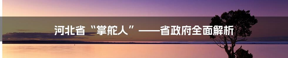 河北省“掌舵人”——省政府全面解析