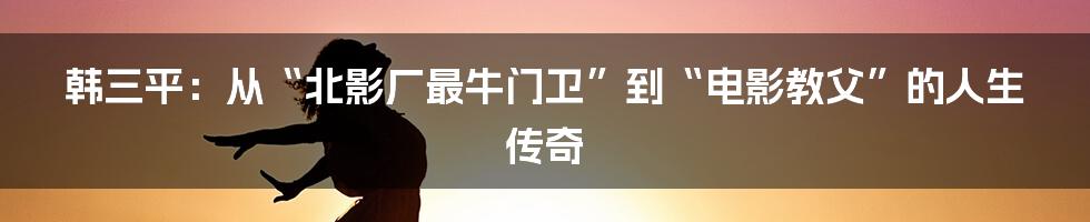 韩三平：从“北影厂最牛门卫”到“电影教父”的人生传奇