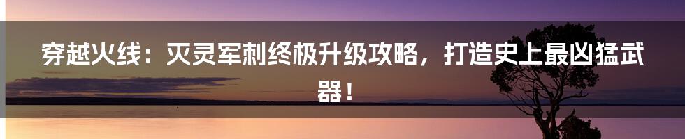 穿越火线：灭灵军刺终极升级攻略，打造史上最凶猛武器！