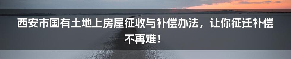 西安市国有土地上房屋征收与补偿办法，让你征迁补偿不再难！