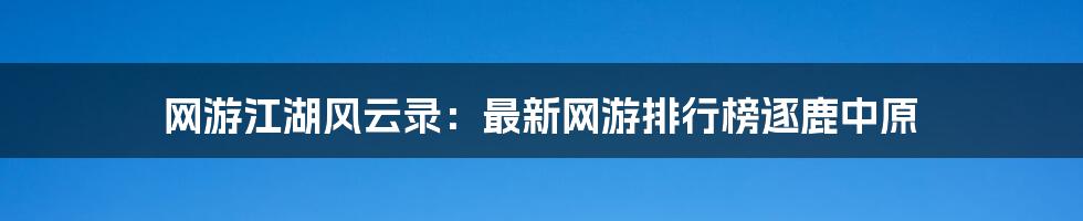 网游江湖风云录：最新网游排行榜逐鹿中原