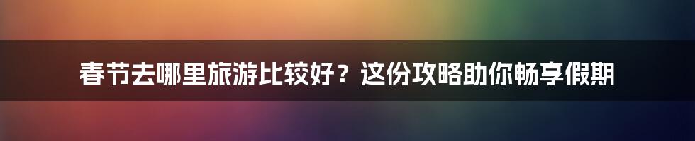 春节去哪里旅游比较好？这份攻略助你畅享假期