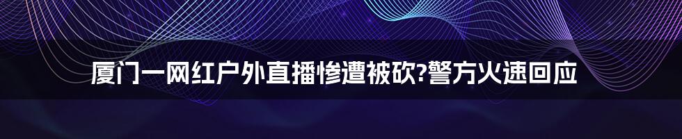 厦门一网红户外直播惨遭被砍?警方火速回应