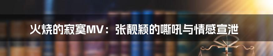 火烧的寂寞MV：张靓颖的嘶吼与情感宣泄