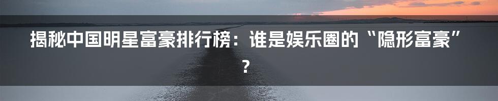 揭秘中国明星富豪排行榜：谁是娱乐圈的“隐形富豪”？