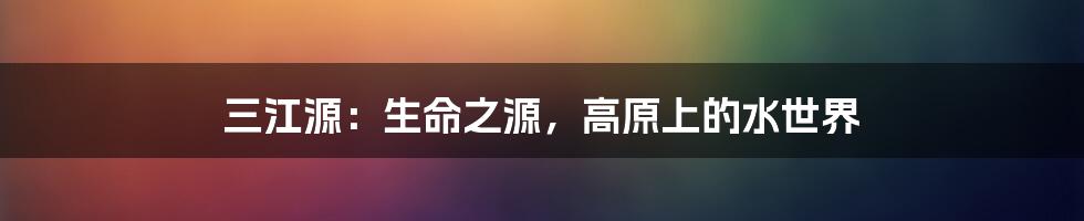 三江源：生命之源，高原上的水世界