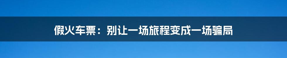 假火车票：别让一场旅程变成一场骗局