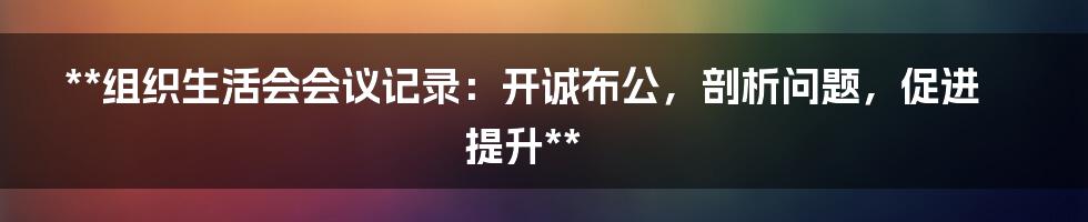 **组织生活会会议记录：开诚布公，剖析问题，促进提升**