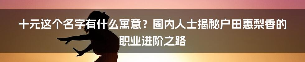 十元这个名字有什么寓意？圈内人士揭秘户田惠梨香的职业进阶之路