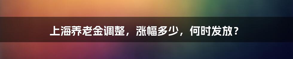 上海养老金调整，涨幅多少，何时发放？