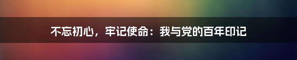 不忘初心，牢记使命：我与党的百年印记