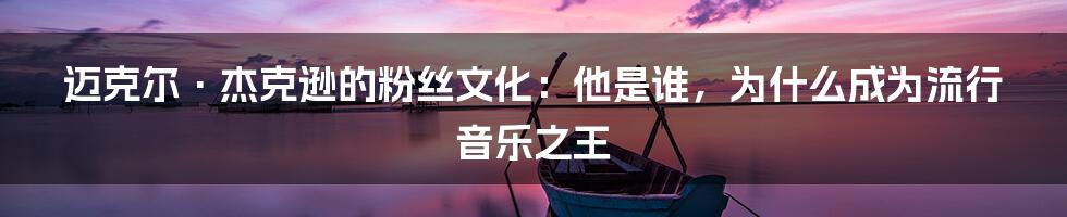 迈克尔·杰克逊的粉丝文化：他是谁，为什么成为流行音乐之王