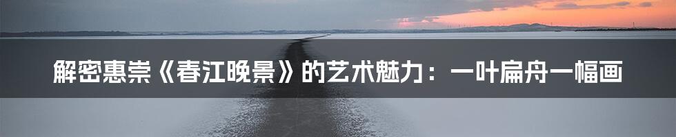 解密惠崇《春江晚景》的艺术魅力：一叶扁舟一幅画